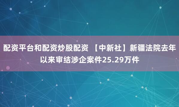 配资平台和配资炒股配资 【中新社】新疆法院去年以来审结涉企案件25.29万件