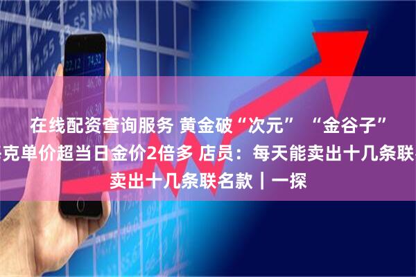 在线配资查询服务 黄金破“次元”  “金谷子”超难抢？每克单价超当日金价2倍多 店员：每天能卖出十几条联名款｜一探