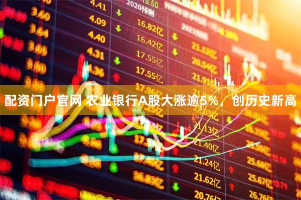配资门户官网 农业银行A股大涨逾5%，创历史新高