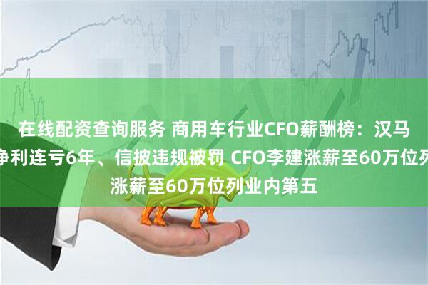 在线配资查询服务 商用车行业CFO薪酬榜：汉马科技扣非净利连亏6年、信披违规被罚 CFO李建涨薪至60万位列业内第五