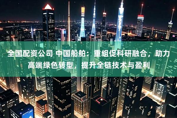 全国配资公司 中国船舶：重组促科研融合，助力高端绿色转型，提升全链技术与盈利