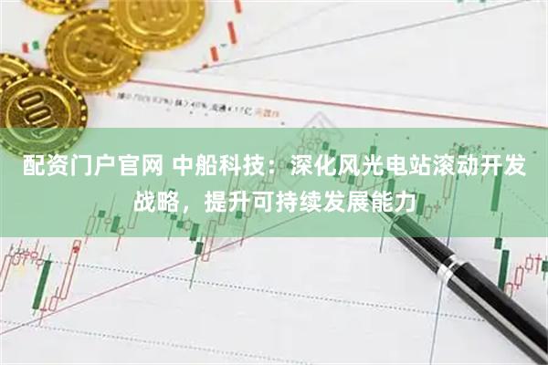 配资门户官网 中船科技：深化风光电站滚动开发战略，提升可持续发展能力