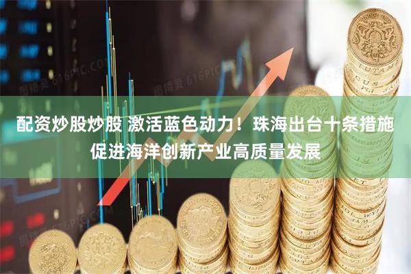 配资炒股炒股 激活蓝色动力！珠海出台十条措施促进海洋创新产业高质量发展