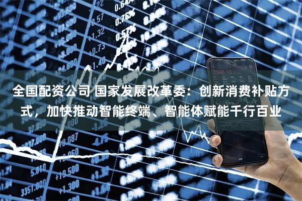 全国配资公司 国家发展改革委：创新消费补贴方式，加快推动智能终端、智能体赋能千行百业