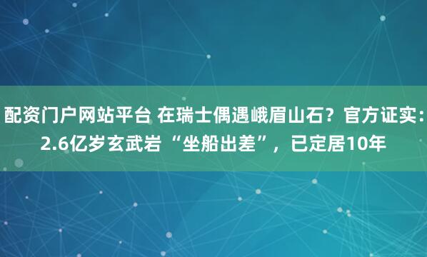 配资门户网站平台 在瑞士偶遇峨眉山石？官方证实：2.6亿岁玄武岩 “坐船出差”，已定居10年