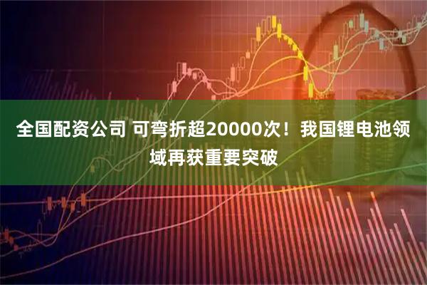 全国配资公司 可弯折超20000次！我国锂电池领域再获重要突破
