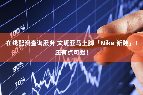 在线配资查询服务 文班亚马上脚「Nike 新鞋」！还有点可爱！
