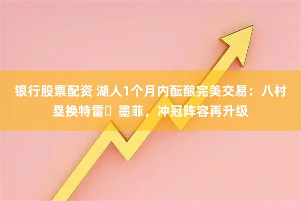 银行股票配资 湖人1个月内酝酿完美交易：八村塁换特雷・墨菲，冲冠阵容再升级