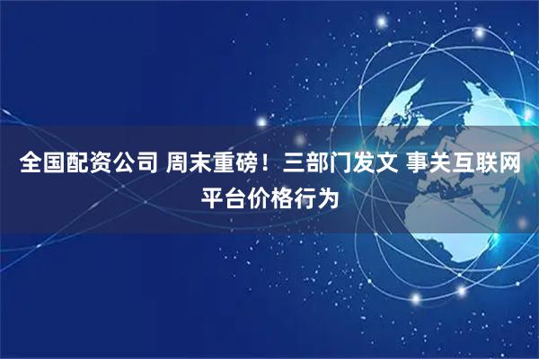 全国配资公司 周末重磅！三部门发文 事关互联网平台价格行为