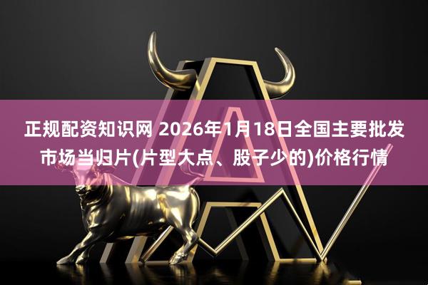 正规配资知识网 2026年1月18日全国主要批发市场当归片(片型大点、股子少的)价格行情