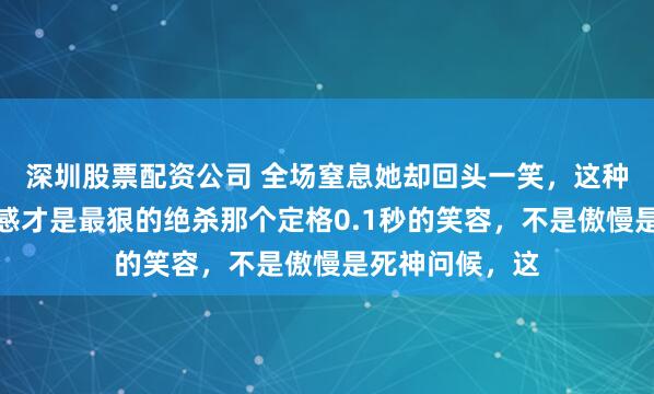 深圳股票配资公司 全场窒息她却回头一笑，这种反人性的松弛感才是最狠的绝杀那个定格0.1秒的笑容，不是傲慢是死神问候，这