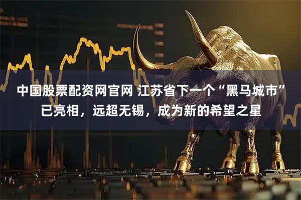 中国股票配资网官网 江苏省下一个“黑马城市”已亮相，远超无锡，成为新的希望之星