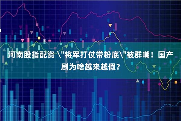 河南股指配资 ＂将军打仗带粉底＂被群嘲！国产剧为啥越来越假？