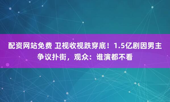配资网站免费 卫视收视跌穿底！1.5亿剧因男主争议扑街，观众：谁演都不看