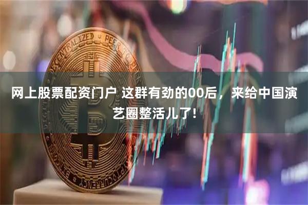网上股票配资门户 这群有劲的00后，来给中国演艺圈整活儿了!