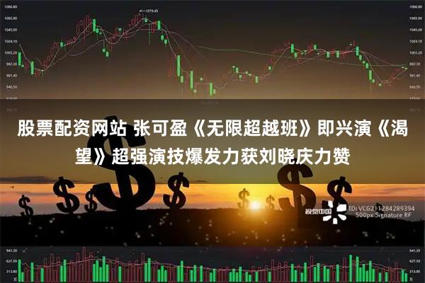 股票配资网站 张可盈《无限超越班》即兴演《渴望》超强演技爆发力获刘晓庆力赞