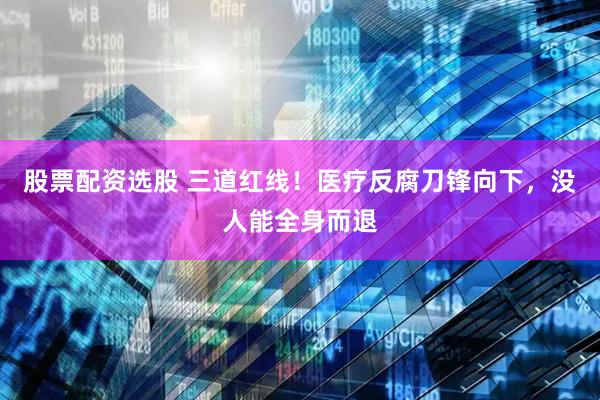 股票配资选股 三道红线！医疗反腐刀锋向下，没人能全身而退