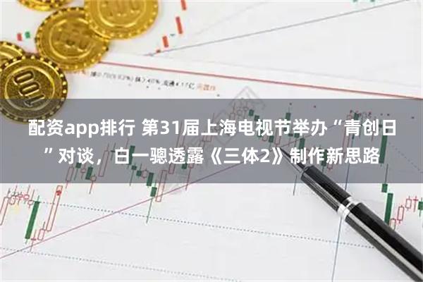 配资app排行 第31届上海电视节举办“青创日”对谈，白一骢透露《三体2》制作新思路