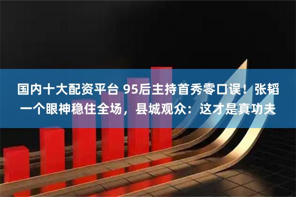 国内十大配资平台 95后主持首秀零口误！张韬一个眼神稳住全场，县城观众：这才是真功夫