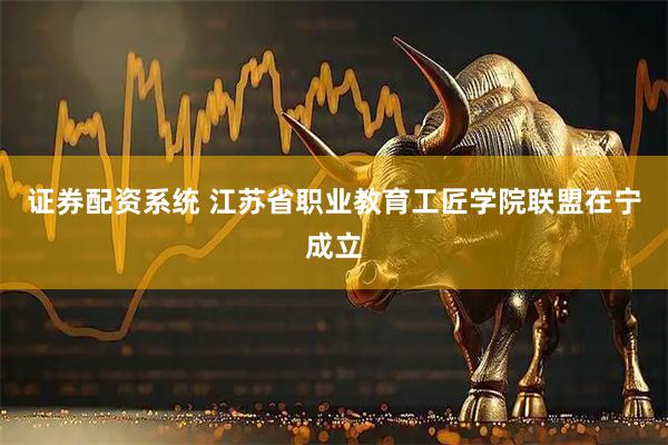 证券配资系统 江苏省职业教育工匠学院联盟在宁成立