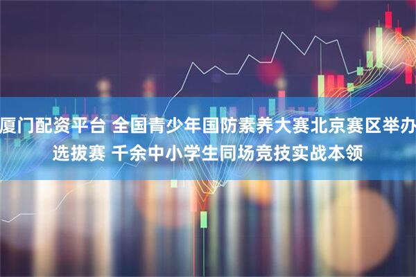厦门配资平台 全国青少年国防素养大赛北京赛区举办选拔赛 千余中小学生同场竞技实战本领