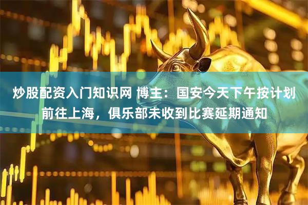 炒股配资入门知识网 博主：国安今天下午按计划前往上海，俱乐部未收到比赛延期通知