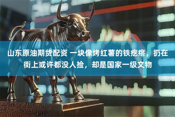 山东原油期货配资 一块像烤红薯的铁疙瘩，扔在街上或许都没人捡，却是国家一级文物