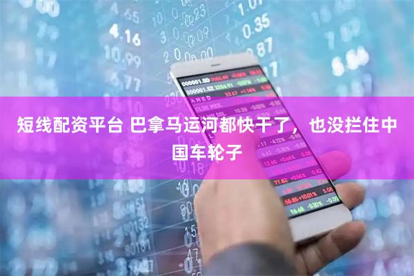 短线配资平台 巴拿马运河都快干了，也没拦住中国车轮子